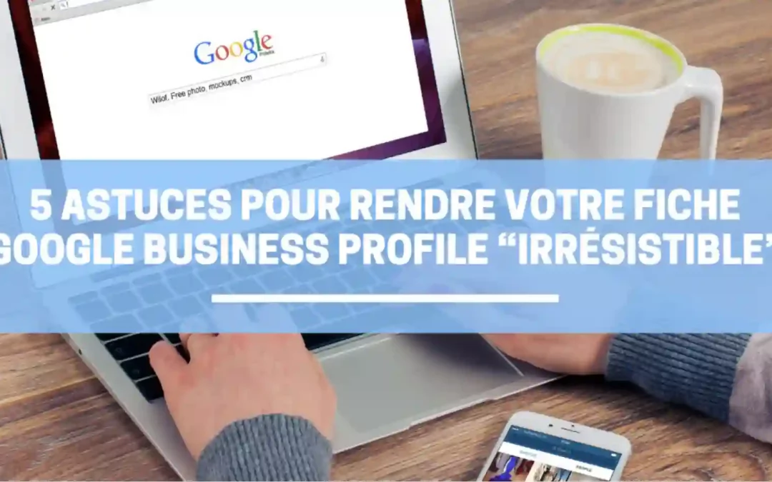 5 Astuces pour rendre votre fiche Google Business Profile “Irrésistible”